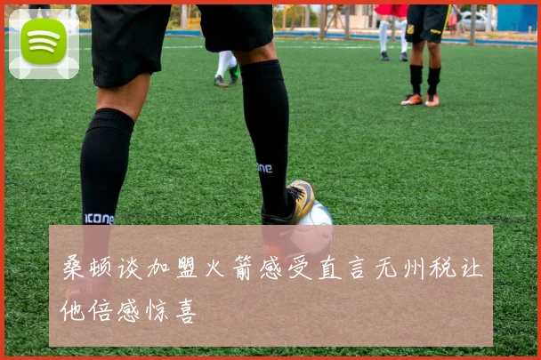 桑顿谈加盟火箭感受直言无州税让他倍感惊喜