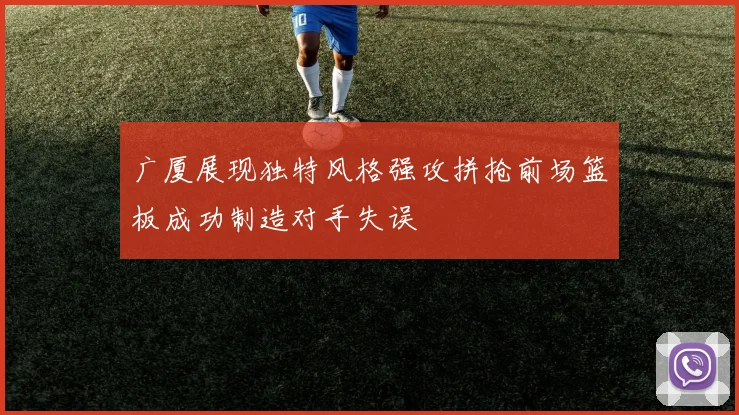 广厦展现独特风格强攻拼抢前场篮板成功制造对手失误