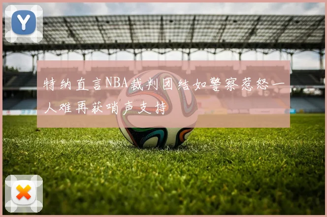 特纳直言NBA裁判团结如警察惹怒一人难再获哨声支持