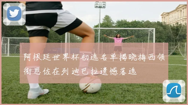 阿根廷世界杯初选名单揭晓梅西领衔恩佐在列迪巴拉遗憾落选