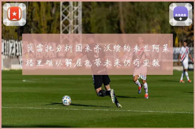 莫雷托分析国米齐沃续约米兰阿莱格里难以解雇孔蒂未来仍存变数
