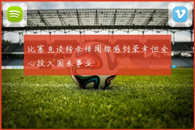 比塞克谈转会传闻称感到荣幸但全心投入国米事业