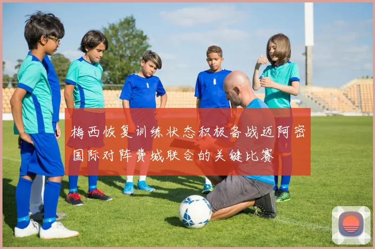 梅西恢复训练状态积极备战迈阿密国际对阵费城联合的关键比赛