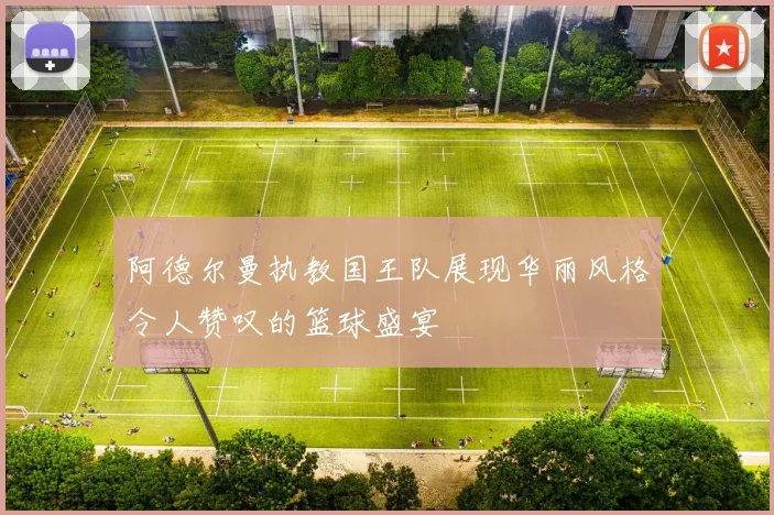阿德尔曼执教国王队展现华丽风格令人赞叹的篮球盛宴