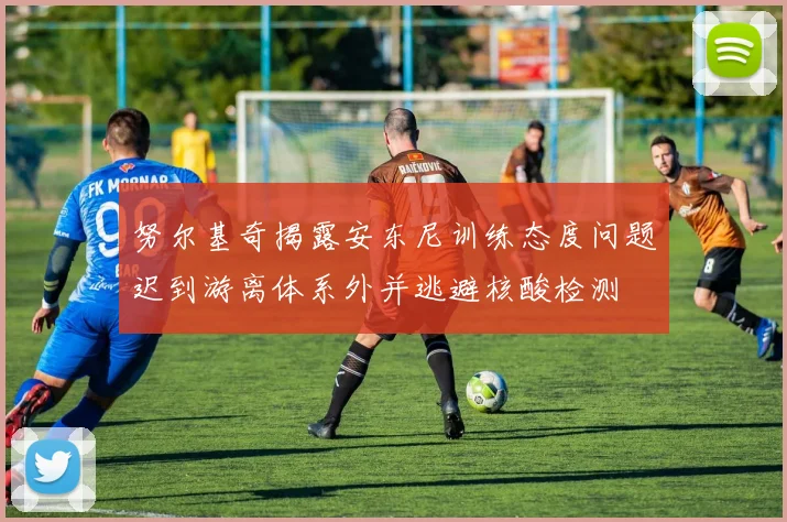 努尔基奇揭露安东尼训练态度问题迟到游离体系外并逃避核酸检测