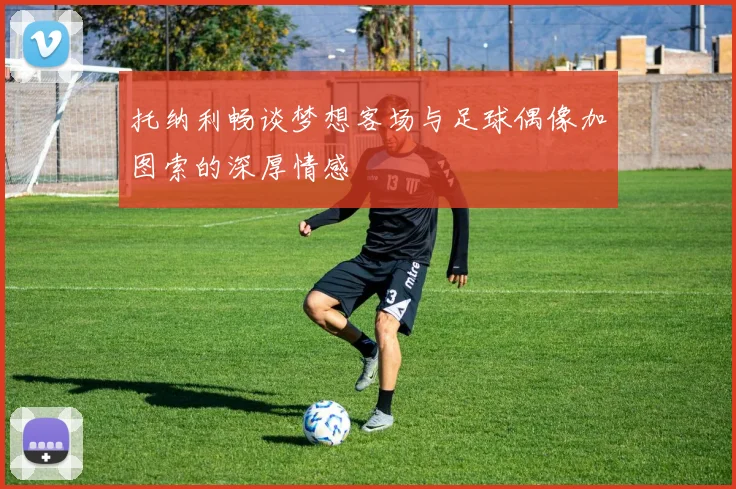 托纳利畅谈梦想客场与足球偶像加图索的深厚情感