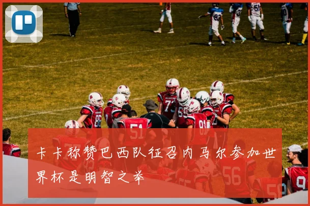 卡卡称赞巴西队征召内马尔参加世界杯是明智之举