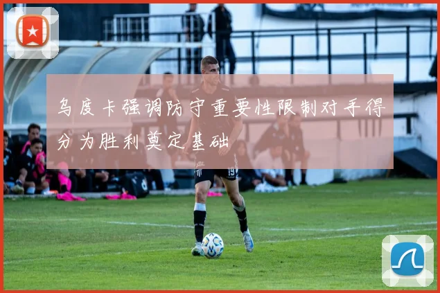 乌度卡强调防守重要性限制对手得分为胜利奠定基础
