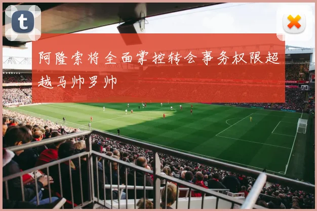 阿隆索将全面掌控转会事务权限超越马帅罗帅