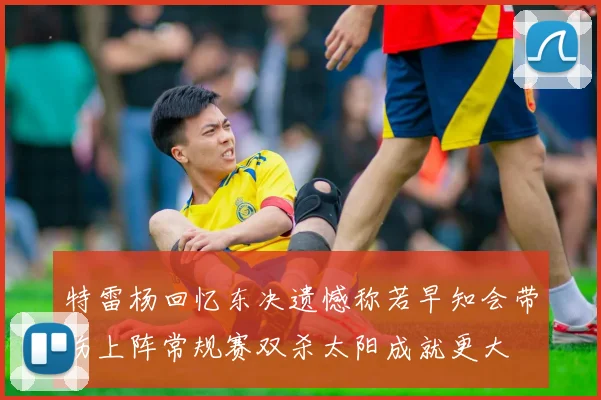 特雷杨回忆东决遗憾称若早知会带伤上阵常规赛双杀太阳成就更大