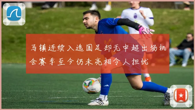 马镇连续入选国足却无中超出场机会赛季至今仍未亮相令人担忧