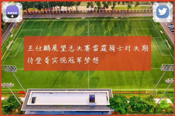 王仕鹏展望总决赛雷霆骑士对决期待登哥实现冠军梦想