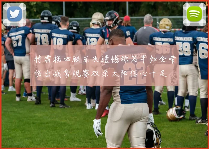 特雷杨回顾东决遗憾称若早知会带伤出战常规赛双杀太阳信心十足