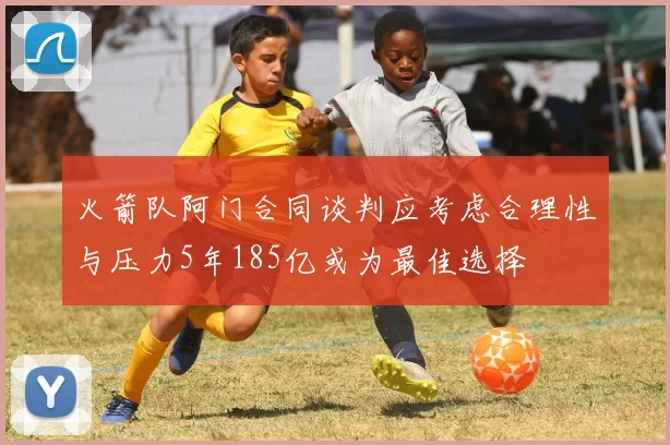 火箭队阿门合同谈判应考虑合理性与压力5年185亿或为最佳选择