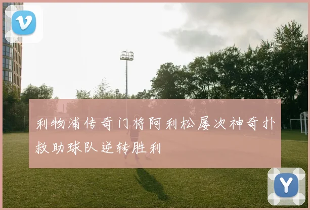 利物浦传奇门将阿利松屡次神奇扑救助球队逆转胜利