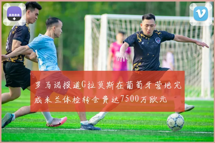 罗马诺报道G拉莫斯在葡萄牙营地完成米兰体检转会费达7500万欧元