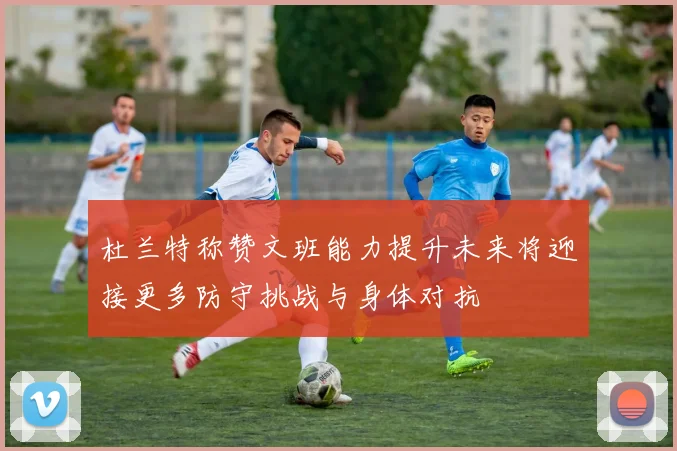 杜兰特称赞文班能力提升未来将迎接更多防守挑战与身体对抗