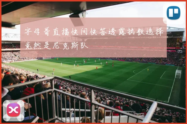 字母哥直播快问快答透露执教选择竟然是尼克斯队
