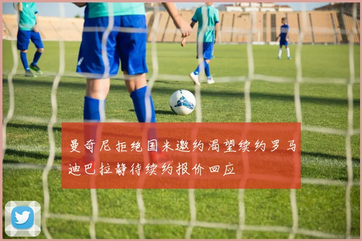 曼奇尼拒绝国米邀约渴望续约罗马迪巴拉静待续约报价回应