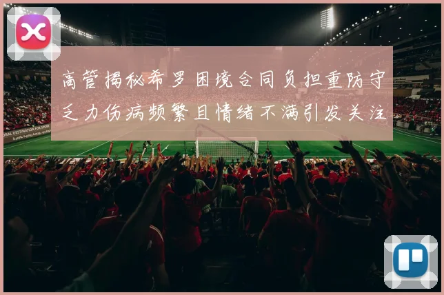高管揭秘希罗困境合同负担重防守乏力伤病频繁且情绪不满引发关注