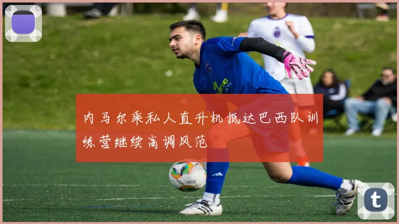 内马尔乘私人直升机抵达巴西队训练营继续高调风范