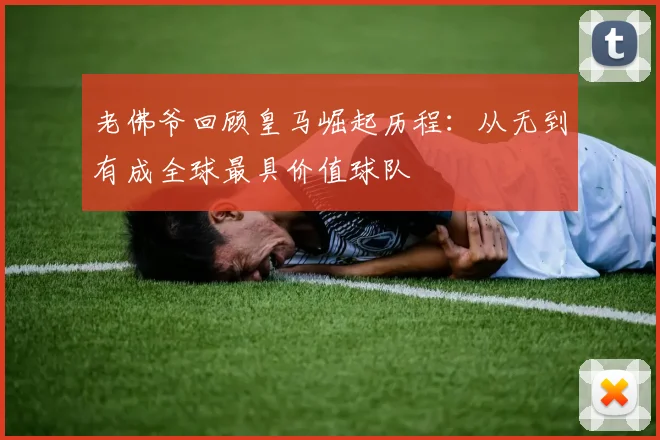 老佛爷回顾皇马崛起历程：从无到有成全球最具价值球队