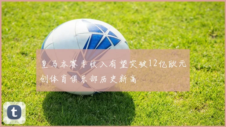 皇马本赛季收入有望突破12亿欧元创体育俱乐部历史新高