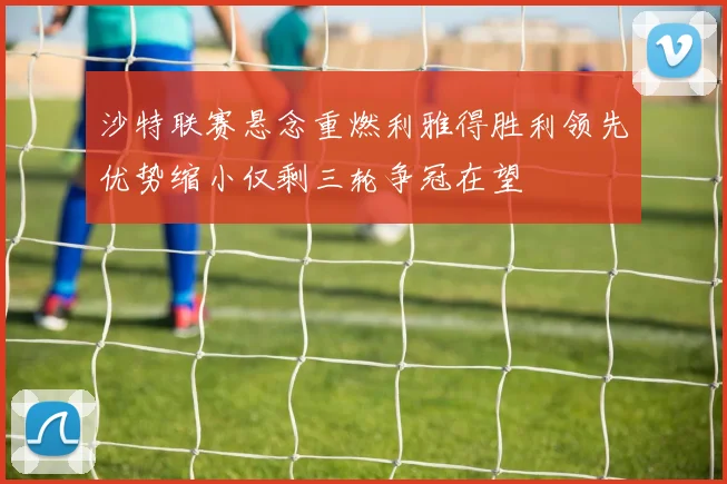 沙特联赛悬念重燃利雅得胜利领先优势缩小仅剩三轮争冠在望